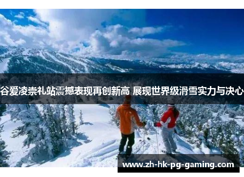 谷爱凌崇礼站震撼表现再创新高 展现世界级滑雪实力与决心