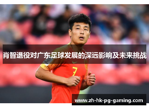肖智退役对广东足球发展的深远影响及未来挑战