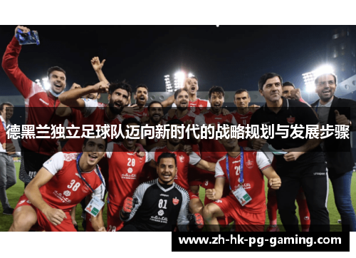 德黑兰独立足球队迈向新时代的战略规划与发展步骤