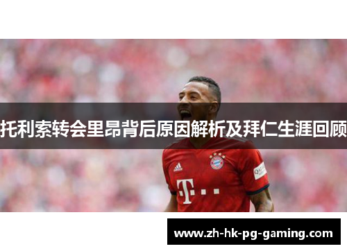 托利索转会里昂背后原因解析及拜仁生涯回顾