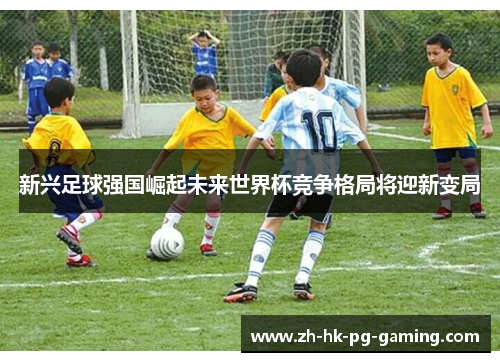 新兴足球强国崛起未来世界杯竞争格局将迎新变局