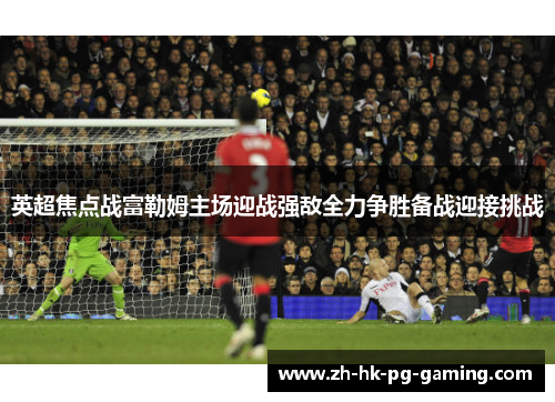 英超焦点战富勒姆主场迎战强敌全力争胜备战迎接挑战
