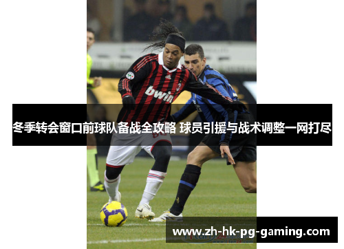 冬季转会窗口前球队备战全攻略 球员引援与战术调整一网打尽 冬季转会窗口前球队备战全攻略 球员引援与战术调整一网打尽