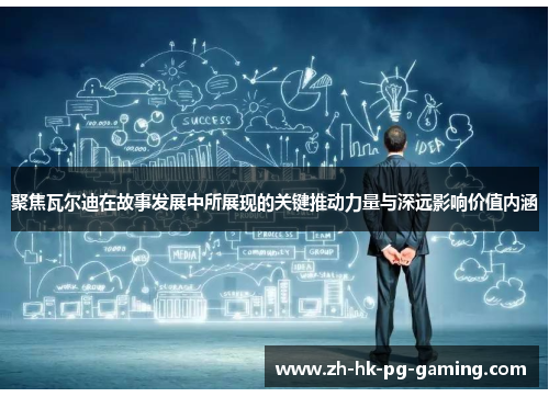 聚焦瓦尔迪在故事发展中所展现的关键推动力量与深远影响价值内涵