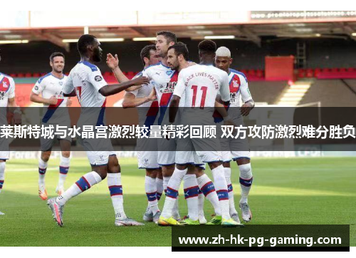 莱斯特城与水晶宫激烈较量精彩回顾 双方攻防激烈难分胜负 莱斯特城与水晶宫激烈较量精彩回顾 双方攻防激烈难分胜负