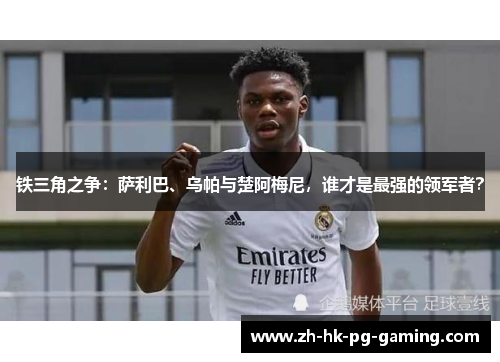 铁三角之争：萨利巴、乌帕与楚阿梅尼，谁才是最强的领军者？