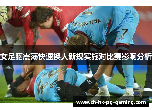 女足脑震荡快速换人新规实施对比赛影响分析 女足脑震荡快速换人新规实施对比赛影响分析